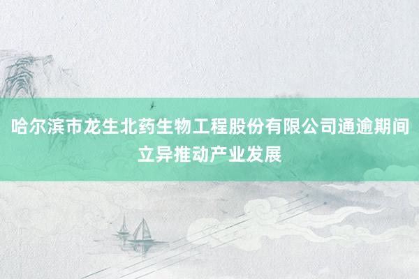 哈尔滨市龙生北药生物工程股份有限公司通逾期间立异推动产业发展