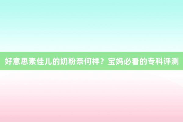 好意思素佳儿的奶粉奈何样？宝妈必看的专科评测