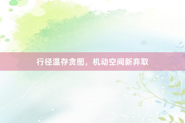 行径温存贪图，机动空间新弃取