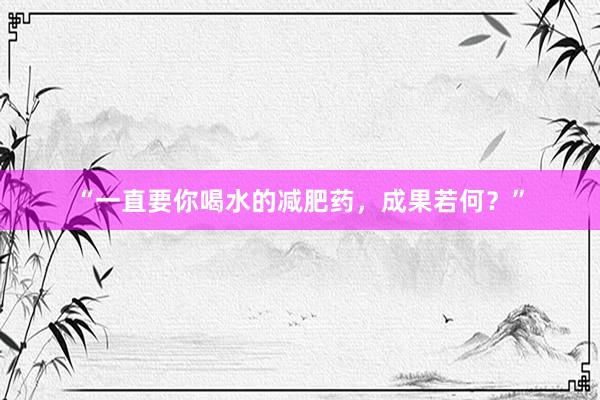 “一直要你喝水的减肥药，成果若何？”